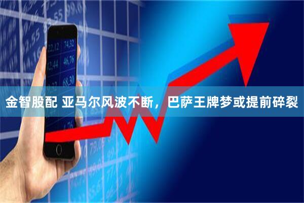 金智股配 亚马尔风波不断，巴萨王牌梦或提前碎裂