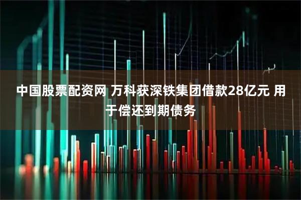 中国股票配资网 万科获深铁集团借款28亿元 用于偿还到期债务