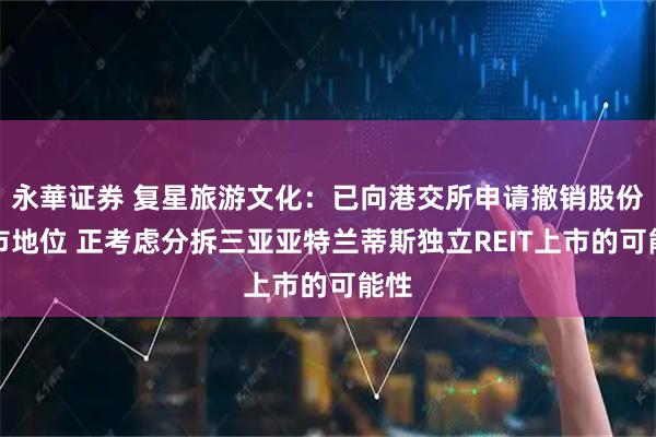 永華证券 复星旅游文化：已向港交所申请撤销股份上市地位 正考虑分拆三亚亚特兰蒂斯独立REIT上市的可能性
