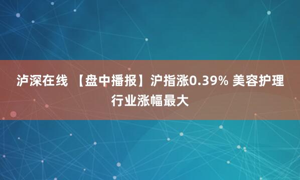 泸深在线 【盘中播报】沪指涨0.39% 美容护理行业涨幅最大