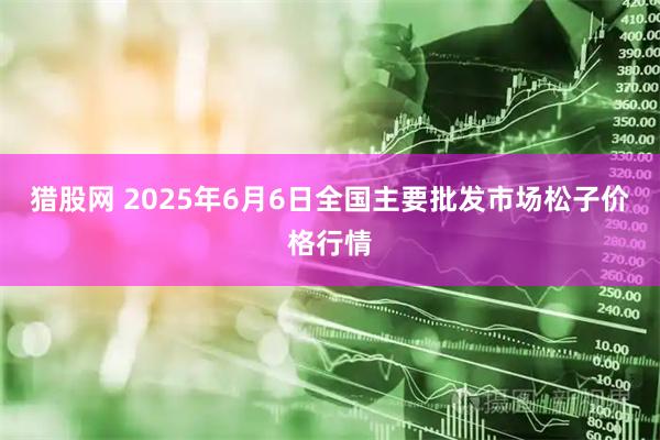 猎股网 2025年6月6日全国主要批发市场松子价格行情