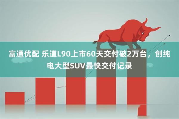 富通优配 乐道L90上市60天交付破2万台，创纯电大型SUV最快交付记录
