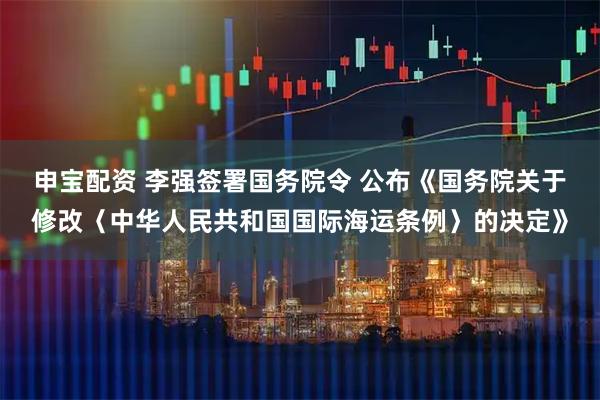 申宝配资 李强签署国务院令 公布《国务院关于修改〈中华人民共和国国际海运条例〉的决定》