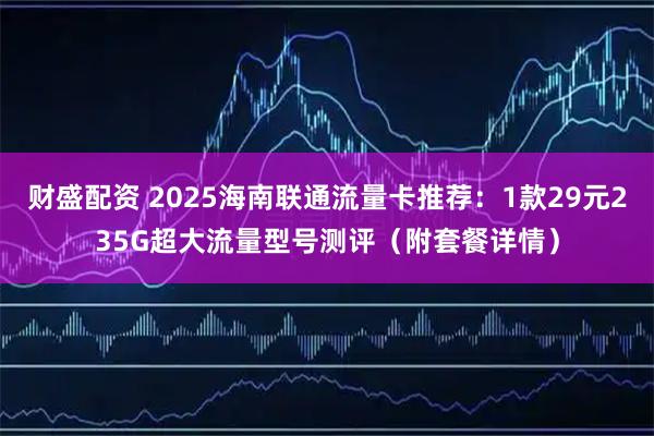 财盛配资 2025海南联通流量卡推荐：1款29元235G超大流量型号测评（附套餐详情）