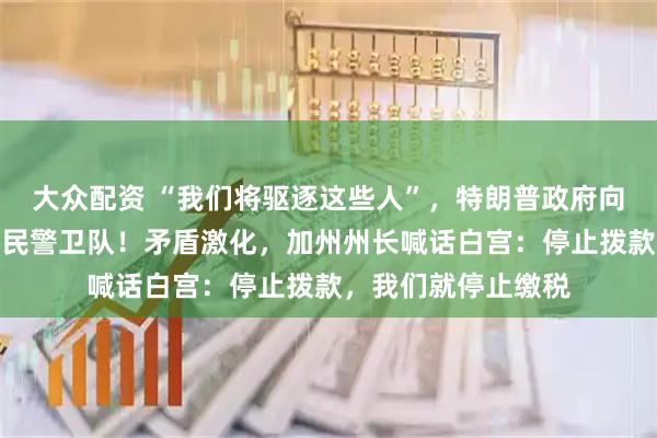 大众配资 “我们将驱逐这些人”，特朗普政府向加州洛杉矶部署国民警卫队！矛盾激化，加州州长喊话白宫：停止拨款，我们就停止缴税