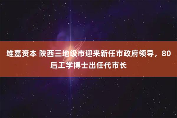 维嘉资本 陕西三地级市迎来新任市政府领导，80后工学博士出任代市长