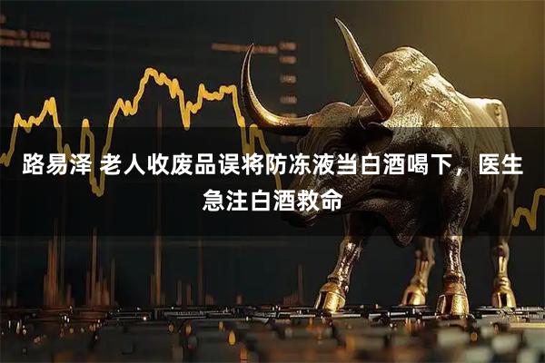 路易泽 老人收废品误将防冻液当白酒喝下，医生急注白酒救命