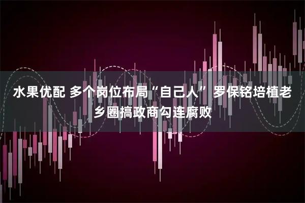 水果优配 多个岗位布局“自己人” 罗保铭培植老乡圈搞政商勾连腐败