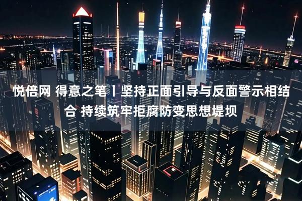悦倍网 得意之笔丨坚持正面引导与反面警示相结合 持续筑牢拒腐防变思想堤坝
