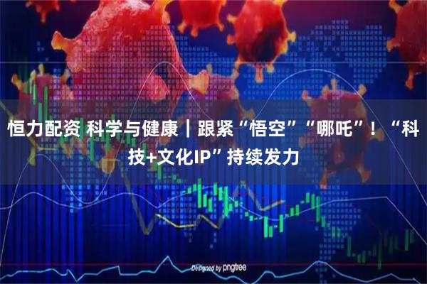 恒力配资 科学与健康｜跟紧“悟空”“哪吒”！“科技+文化IP”持续发力