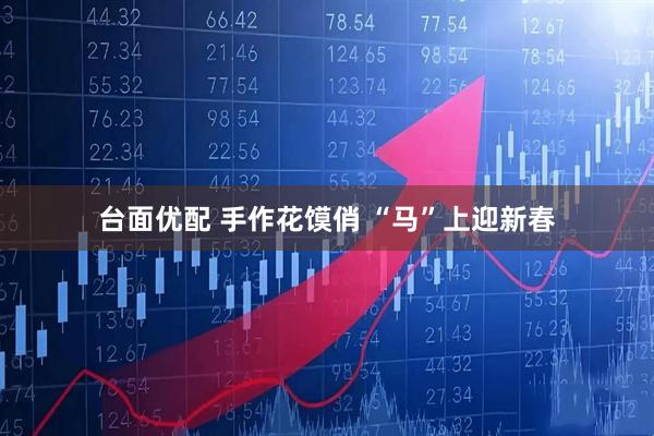 台面优配 手作花馍俏 “马”上迎新春