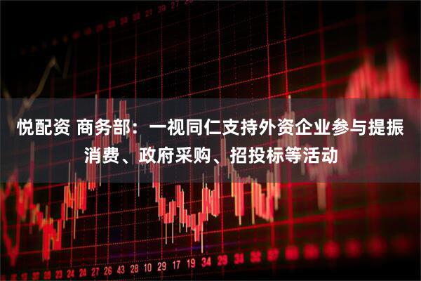 悦配资 商务部：一视同仁支持外资企业参与提振消费、政府采购、招投标等活动