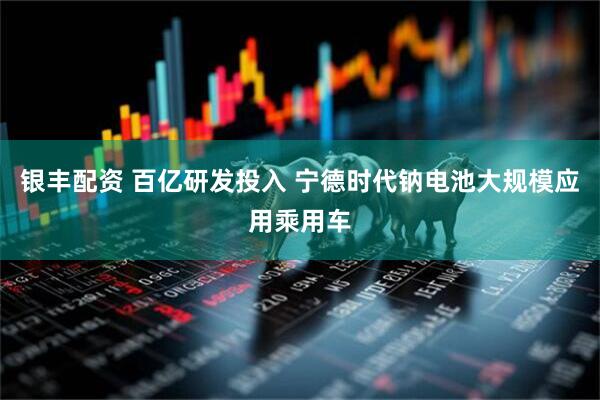 银丰配资 百亿研发投入 宁德时代钠电池大规模应用乘用车