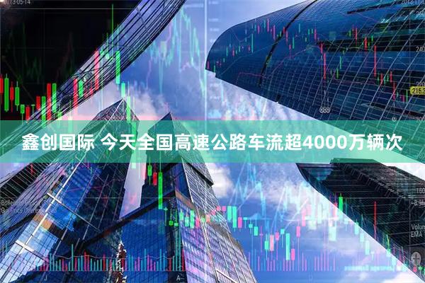 鑫创国际 今天全国高速公路车流超4000万辆次
