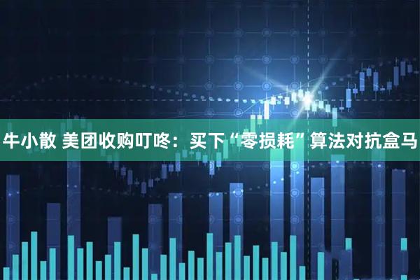 牛小散 美团收购叮咚：买下“零损耗”算法对抗盒马