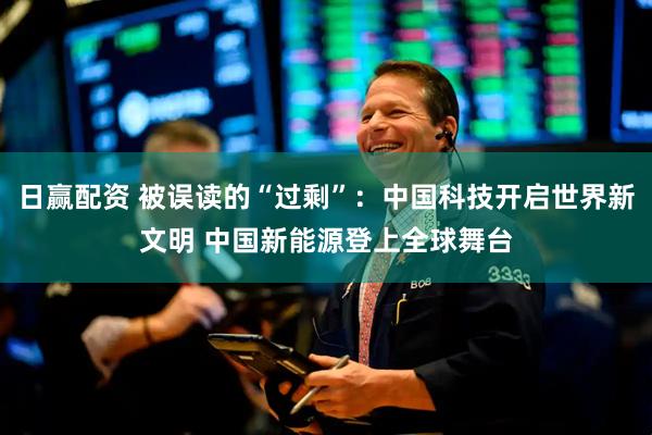 日赢配资 被误读的“过剩”：中国科技开启世界新文明 中国新能源登上全球舞台