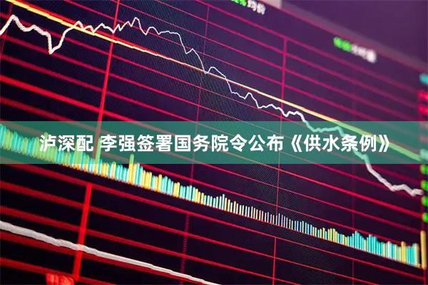 泸深配 李强签署国务院令公布《供水条例》