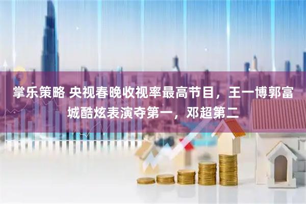 掌乐策略 央视春晚收视率最高节目，王一博郭富城酷炫表演夺第一，邓超第二