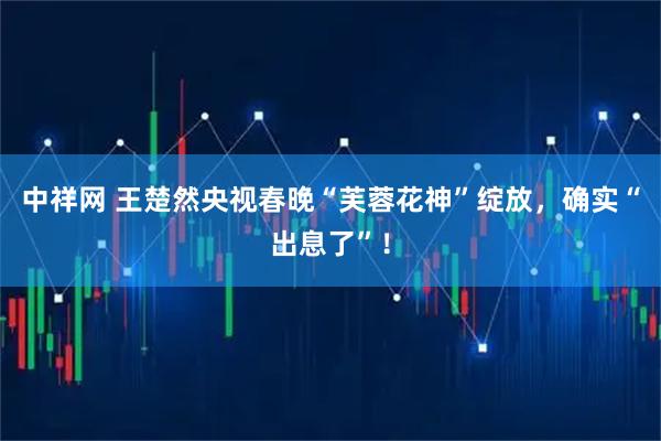 中祥网 王楚然央视春晚“芙蓉花神”绽放，确实“出息了”！