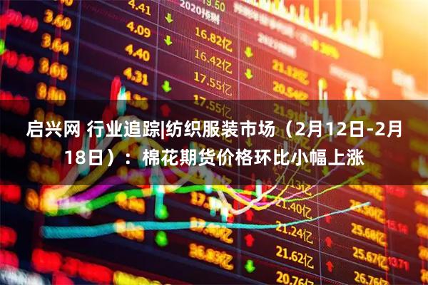 启兴网 行业追踪|纺织服装市场（2月12日-2月18日）：棉花期货价格环比小幅上涨