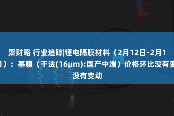 聚财略 行业追踪|锂电隔膜材料（2月12日-2月18日）：基膜（干法(16μm):国产中端）价格环比没有变动