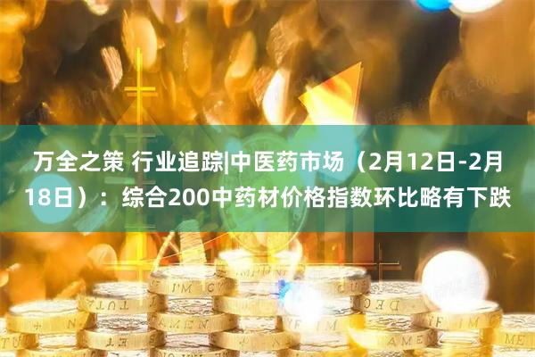 万全之策 行业追踪|中医药市场（2月12日-2月18日）：综合200中药材价格指数环比略有下跌