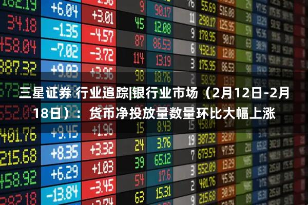 三星证券 行业追踪|银行业市场（2月12日-2月18日）：货币净投放量数量环比大幅上涨