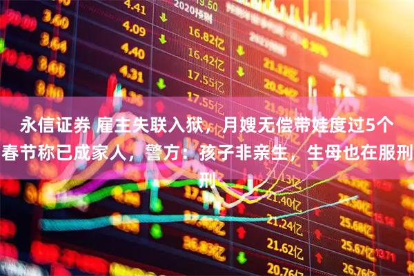 永信证券 雇主失联入狱，月嫂无偿带娃度过5个春节称已成家人，警方：孩子非亲生，生母也在服刑