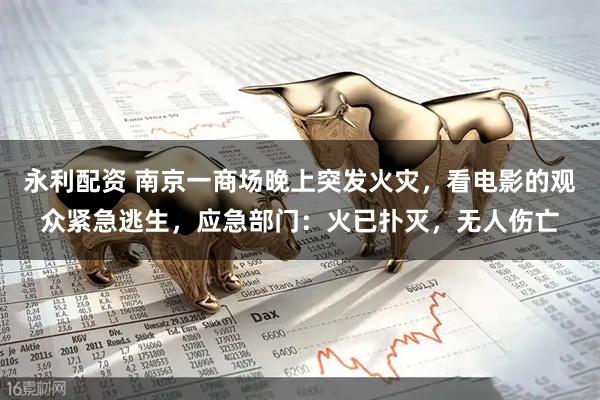 永利配资 南京一商场晚上突发火灾，看电影的观众紧急逃生，应急部门：火已扑灭，无人伤亡