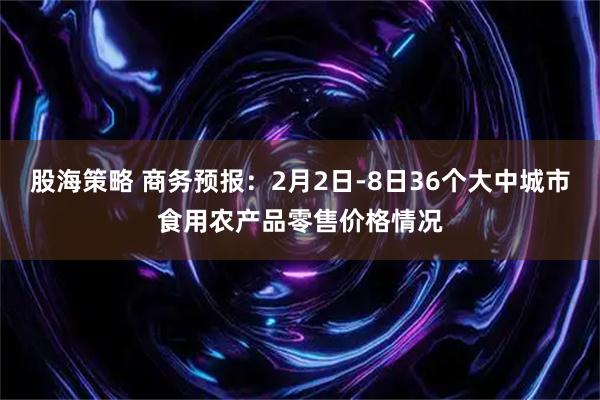 股海策略 商务预报：2月2日-8日36个大中城市食用农产品零售价格情况