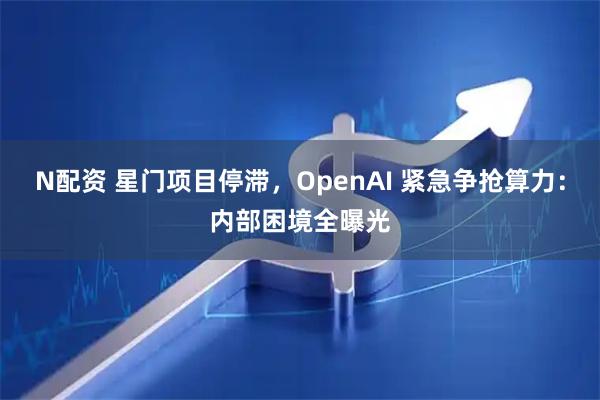 N配资 星门项目停滞，OpenAI 紧急争抢算力：内部困境全曝光