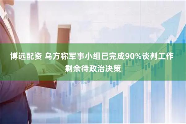 博远配资 乌方称军事小组已完成90%谈判工作 剩余待政治决策