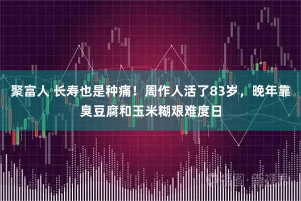 聚富人 长寿也是种痛！周作人活了83岁，晚年靠臭豆腐和玉米糊艰难度日