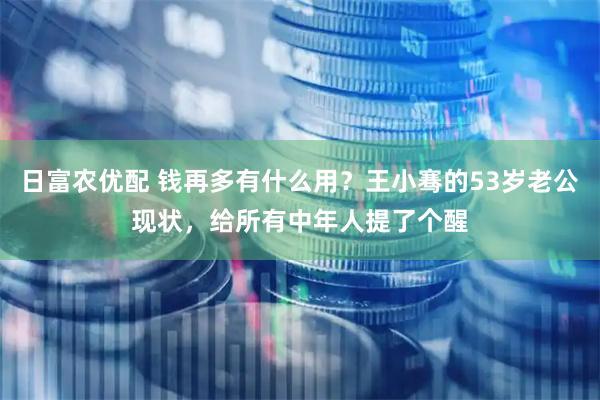 日富农优配 钱再多有什么用？王小骞的53岁老公现状，给所有中年人提了个醒