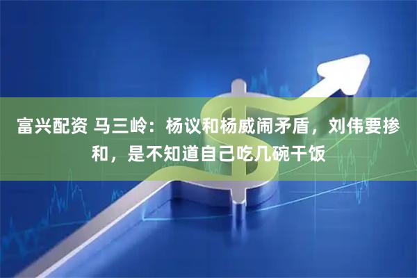 富兴配资 马三岭：杨议和杨威闹矛盾，刘伟要掺和，是不知道自己吃几碗干饭
