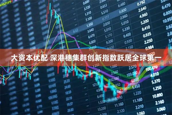 大资本优配 深港穗集群创新指数跃居全球第一