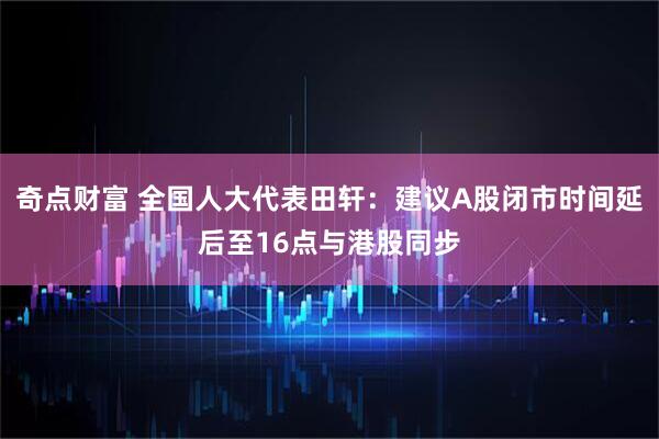 奇点财富 全国人大代表田轩：建议A股闭市时间延后至16点与港股同步