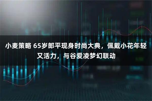 小麦策略 65岁郎平现身时尚大典，佩戴小花年轻又活力，与谷爱凌梦幻联动