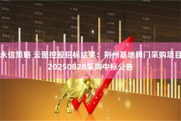 永信策略 云图控股招标结果：荆州基地阀门采购项目20250828采购中标公告