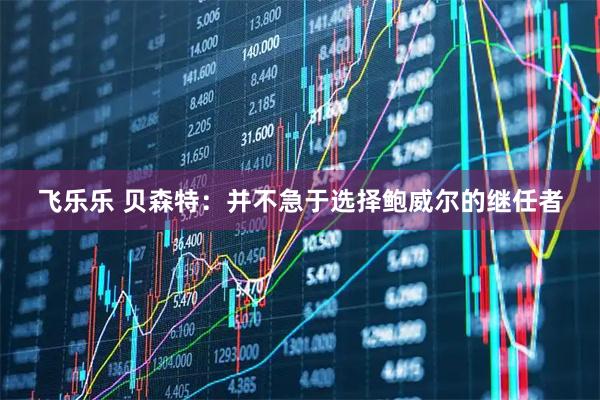 飞乐乐 贝森特：并不急于选择鲍威尔的继任者
