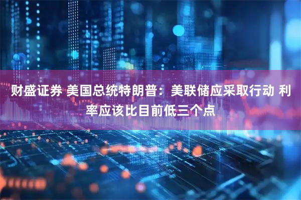 财盛证券 美国总统特朗普：美联储应采取行动 利率应该比目前低三个点