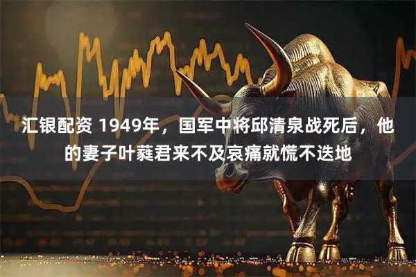 汇银配资 1949年，国军中将邱清泉战死后，他的妻子叶蕤君来不及哀痛就慌不迭地