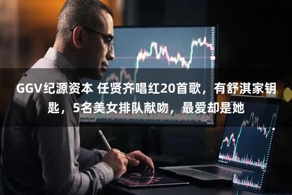 GGV纪源资本 任贤齐唱红20首歌，有舒淇家钥匙，5名美女排队献吻，最爱却是她