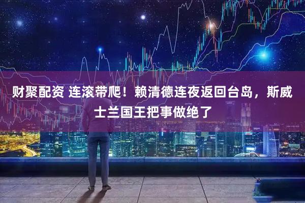 财聚配资 连滚带爬！赖清德连夜返回台岛，斯威士兰国王把事做绝了