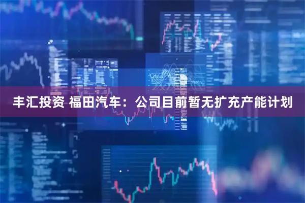 丰汇投资 福田汽车:公司目前暂无扩充产能计划