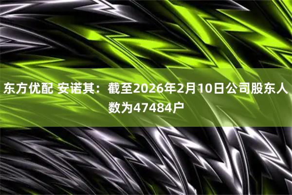 东方优配 安诺其：截至2026年2月10日公司股东人数为47484户