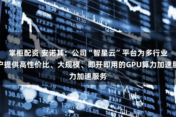 掌柜配资 安诺其：公司“智星云”平台为多行业用户提供高性价比、大规模、即开即用的GPU算力加速服务